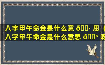 八字甲午命金是什么意 🌷 思（八字甲午命金是什么意思 💮 呀）